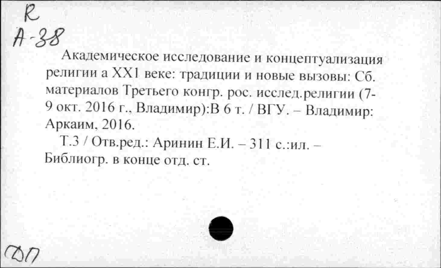 ﻿Академическое исследование и концептуализация религии а XXI веке: традиции и новые вызовы: Сб. материалов Третьего контр, рос. исслед.религии (7-9 окт. 2016 г.. Владимир):!} 6 т./ ВГУ. - Владимир: Аркаим. 2016.
Т.З / Отв.ред.: Аринин Е.И. - 311 слил. -Библиогр. в конце отд. ст.